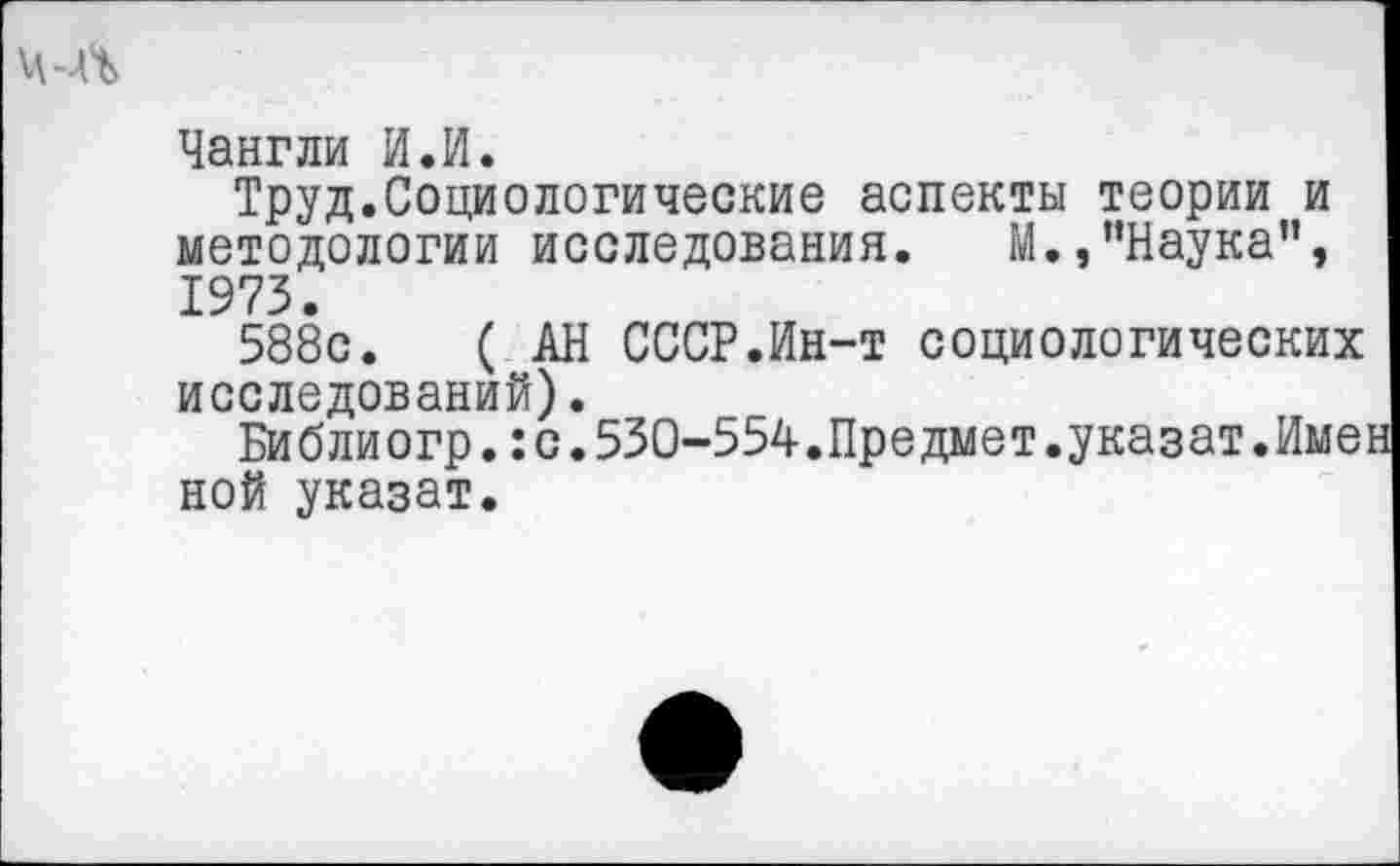 ﻿Чангли И.И.
Труд.Социологические аспекты теории и методологии исследования. М.,’’Наука”, 1973.
588с.	( АН СССР.Ин-т социологических
исследований).
Библиогр.:с.530-554.Предмет.указат.Имен ной указат.